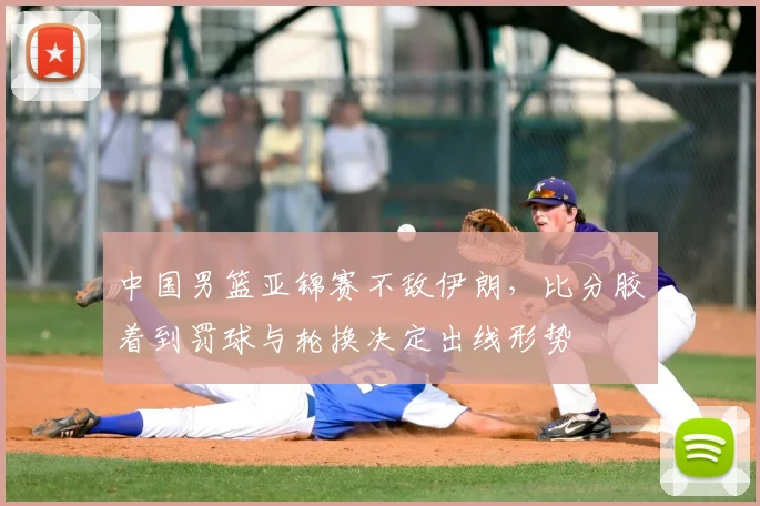 中国男篮亚锦赛不敌伊朗，比分胶着到罚球与轮换决定出线形势