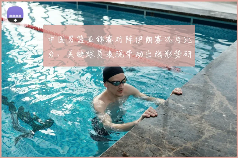 中国男篮亚锦赛对阵伊朗赛况与比分，关键球员表现牵动出线形势研判