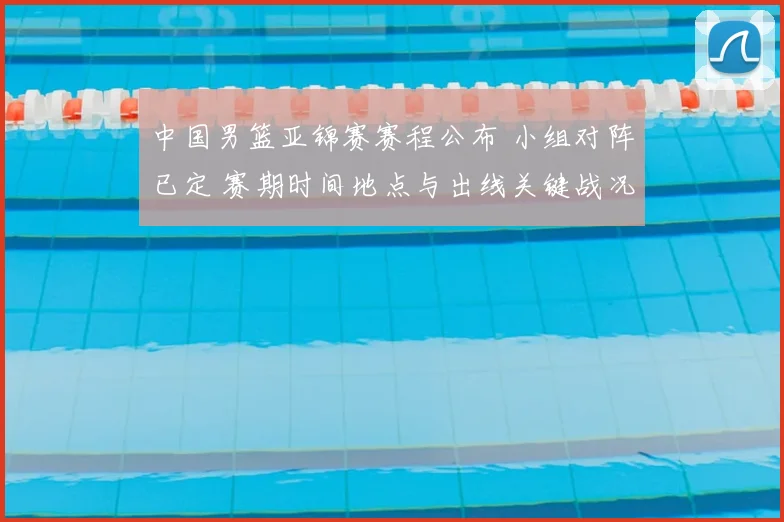中国男篮亚锦赛赛程公布 小组对阵已定 赛期时间地点与出线关键战况展望